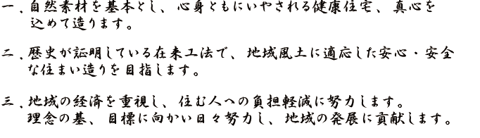 自然素材を基本とし、心身ともにいやされる健康住宅、真心を込めて造ります。地域風土に適応した安心・安全な住まい造りを目指します。地域の経済を重視し、住む人への負担軽減に努力します。理念の基、目標に向かい日々努力し、地域の発展に貢献します。